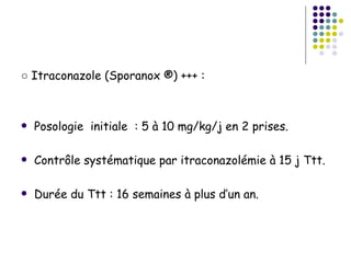 ○ Itraconazole (Sporanox ®) +++ :



   Posologie initiale : 5 à 10 mg/kg/j en 2 prises.

   Contrôle systématique par itraconazolémie à 15 j Ttt.

   Durée du Ttt : 16 semaines à plus d’un an.
 