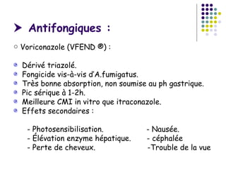  Antifongiques :
○ Voriconazole (VFEND ®) :

  Dérivé triazolé.
  Fongicide vis-à-vis d’A.fumigatus.
  Très bonne absorption, non soumise au ph gastrique.
  Pic sérique à 1-2h.
  Meilleure CMI in vitro que itraconazole.
  Effets secondaires :

   - Photosensibilisation.          - Nausée.
   - Élévation enzyme hépatique.    - céphalée
   - Perte de cheveux.              -Trouble de la vue
 