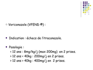 ○ Voriconazole (VFEND ®) :



   Indication : échecs de l’itraconazole.

   Posologie :
     < 12 ans : 8mg/kg/j (max 200mg) en 2 prises.
     > 12 ans < 40kg : 200mg/j en 2 prises.
     > 12 ans > 40kg : 400mg/j en 2 prises.
 