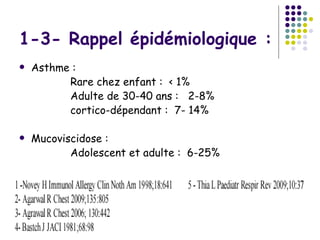 1-3- Rappel épidémiologique :
   Asthme :
          Rare chez enfant : < 1%
          Adulte de 30-40 ans : 2-8%
          cortico-dépendant : 7- 14%

   Mucoviscidose :
           Adolescent et adulte : 6-25%
 