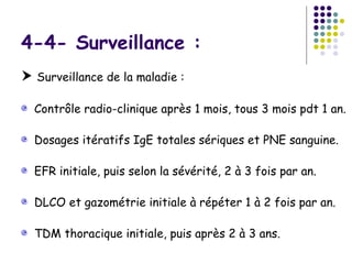 4-4- Surveillance :
 Surveillance de la maladie :

  Contrôle radio-clinique après 1 mois, tous 3 mois pdt 1 an.

  Dosages itératifs IgE totales sériques et PNE sanguine.

  EFR initiale, puis selon la sévérité, 2 à 3 fois par an.

  DLCO et gazométrie initiale à répéter 1 à 2 fois par an.

  TDM thoracique initiale, puis après 2 à 3 ans.
 