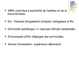    ABPA contribue à morbidité de l’asthme et de la
    mucoviscidose.

   Dic : faisceau d’arguments cliniques, biologiques et Rx.

   Corticoïde systémique +++ mais pas d’étude randomisée.

   Itraconazole effet d’épargne des corticoïdes.

   Autres traitements : expérience débutante.
 