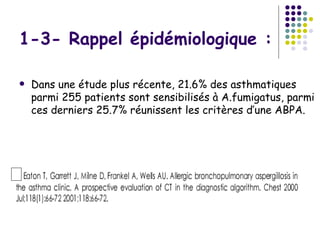1-3- Rappel épidémiologique :

   Dans une étude plus récente, 21.6% des asthmatiques
    parmi 255 patients sont sensibilisés à A.fumigatus, parmi
    ces derniers 25.7% réunissent les critères d’une ABPA.
 