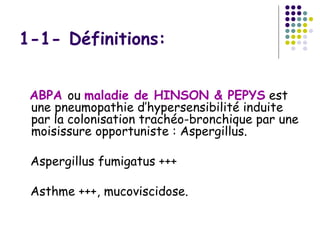 1-1- Définitions:


 ABPA ou maladie de HINSON & PEPYS est
 une pneumopathie d’hypersensibilité induite
 par la colonisation trachéo-bronchique par une
 moisissure opportuniste : Aspergillus.

 Aspergillus fumigatus +++

 Asthme +++, mucoviscidose.
 