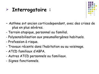    Interrogatoire :

- Asthme svt ancien corticodependant, avec des crises de
    plus en plus sévères.
- Terrain atopique, personnel ou familial.
- Polysensibilisation aux pneumallergènes habituels.
- Profession à risque.
- Travaux récents dans l’habitation ou au voisinage.
- ATCD familiaux d’ABPA.
- Autres ATCD personnels ou familiaux.
- Signes fonctionnels.
 