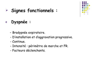    Signes fonctionnels :

o   Dyspnée :

    - Bradypnée expiratoire.
    - D’installation et d’aggravation progressive.
    - Continue.
    - Intensité : périmètre de marche et FR.
    - Facteurs déclenchants.
 