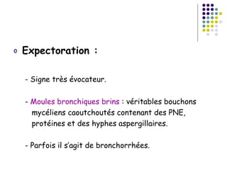 o   Expectoration :

    - Signe très évocateur.

    - Moules bronchiques brins : véritables bouchons
      mycéliens caoutchoutés contenant des PNE,
      protéines et des hyphes aspergillaires.

    - Parfois il s’agit de bronchorrhées.
 