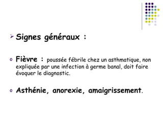  Signes       généraux :

o   Fièvre :    poussée fébrile chez un asthmatique, non
    expliquée par une infection à germe banal, doit faire
    évoquer le diagnostic.


o   Asthénie, anorexie, amaigrissement.
 