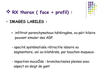  RX thorax ( face + profil) :
   IMAGES LABILES :

    - infiltrat parenchymateux hétérogène, ou péri hilaire
      pouvant simuler des ADP.

    - opacité systématisée rétractile lobaire ou
      segmentaire, uni ou bilatérale, par bouchon muqueux.

    - impaction mucoîde : bronchectasies pleines avec
      aspect en doigt de gant
 
