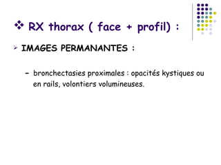  RX thorax ( face + profil) :
   IMAGES PERMANANTES :

    - bronchectasies proximales : opacités kystiques ou
      en rails, volontiers volumineuses.
 
