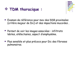  TDM thoracique :

   Examen de référence pour mev des DDB proximales
    (critère majeur de Dic) et des impactions mucoides .

   Permet de voir les images associées : infiltrats
    labiles, atélectasies, aspect d’emphysème.

   Plus sensible et plus précoce pour Dic des fibroses
    pulmonaires.
 