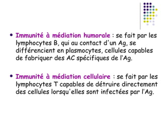    Immunité à médiation humorale : se fait par les
    lymphocytes B, qui au contact d'un Ag, se
    différencient en plasmocytes, cellules capables
    de fabriquer des AC spécifiques de l‘Ag.

   Immunité à médiation cellulaire : se fait par les
    lymphocytes T capables de détruire directement
    des cellules lorsqu'elles sont infectées par l’Ag.
 