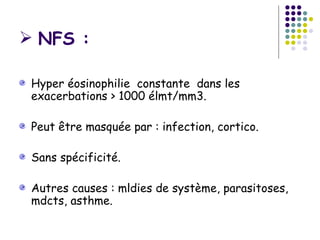  NFS :

 Hyper éosinophilie constante dans les
 exacerbations > 1000 élmt/mm3.

 Peut être masquée par : infection, cortico.

 Sans spécificité.

 Autres causes : mldies de système, parasitoses,
 mdcts, asthme.
 