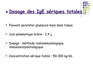 ● Dosage des IgE sériques totales :


 Peuvent persister plusieurs mois dans tissus.

 ½vie plasmatique brève : 2,4 j.

 Dosage : méthode radioimmunologique,
 immunoenzymatologique.

 Concentration sérique faible : 50-100 ng/ml.
 