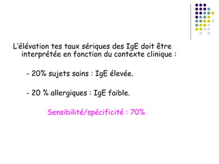 L’élévation tes taux sériques des IgE doit être
   interprétée en fonction du contexte clinique :

   - 20% sujets sains : IgE élevée.

   - 20 % allergiques : IgE faible.

          Sensibilité/spécificité : 70%
 