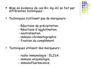    Mise en évidence de ces R° Ag-AC se fait par
    différentes techniques :

   Techniques n’utilisant pas de marqueurs :

          - Réactions de précipitation.
          - Réactions d'agglutination.
          - neutralisation.
          - immuno-chromatographie
          - fixation du complément.

   Techniques utilisant des marqueurs :

          - radio-immunologie : ELISA.
          - immuno-enzymologie.
          - immunofluorescence.
 