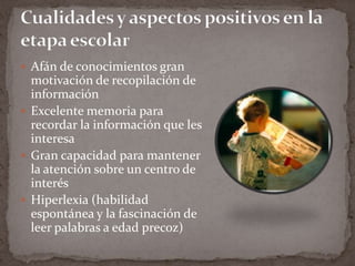 Cualidades y aspectos positivos en la etapa escolar Afán de conocimientos gran motivación de recopilación de informaciónExcelente memoria para recordar la información que les interesaGran capacidad para mantener la atención sobre un centro de interésHiperlexia (habilidad espontánea y la fascinación de leer palabras a edad precoz)