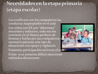 Necesidades en la etapa primaria (etapa escolar)Los conflictos con los compañeros las conductas inapropiadas en el aulaLos niños con SA son “diferentes” inocentes y solitarios, todo eso los convierte en el blanco perfecto de bromas y burlas por sus compañeros, es necesario prevenir este tipo de situaciones con apoyo y vigilancia Fomentar participación activa en el aulaEvitar  si se presenta déficit atencional estímulos distractores