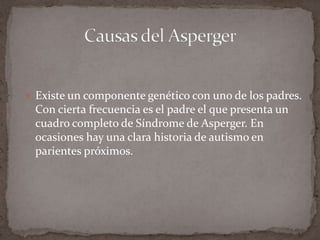 Existe un componente genético con uno de los padres. Con cierta frecuencia es el padre el que presenta un cuadro completo de Síndrome de Asperger. En ocasiones hay una clara historia de autismo en parientes próximos.Causas del Asperger