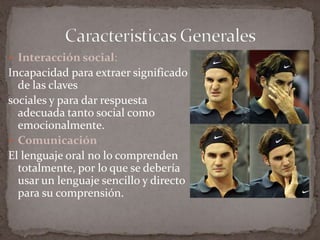 Interacción social: Incapacidad para extraer significado de las clavessociales y para dar respuesta adecuada tanto social como emocionalmente.ComunicaciónEl lenguaje oral no lo comprenden totalmente, por lo que se debería usar un lenguaje sencillo y directo para su comprensión.Caracteristicas Generales
