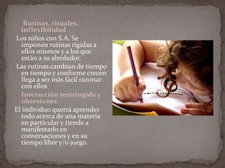  Rutinas, rituales, inflexibilidad Los niños con S.A. Se imponen rutinas rígidas a ellos mismos y a los que están a su alrededor. Las rutinas cambian de tiempo en tiempo y conforme crecen llega a ser más fácil razonar con ellosInteracción restringida y obsesionesEl individuo querrá aprender todo acerca de una materia en particular y tiende a manifestarlo en conversaciones y en su tiempo libre y/o juego.