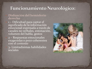 Funcionamiento Neurológico:Disfunción del hemisferio derecho1 – Dificultad para captar el significado de la información emocional expresada a través de canales no verbales, entonación, volumen del habla, gestos2 – Respuestas emocionales exageradas o poco coherentes con el contexto3- Limitadísimas habilidades sociales