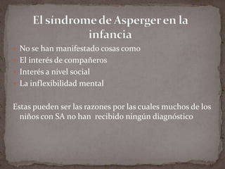 El síndrome de Asperger en la infanciaNo se han manifestado cosas comoEl interés de compañerosInterés a nivel socialLa inflexibilidad mental Estas pueden ser las razones por las cuales muchos de los niños con SA no han  recibido ningún diagnóstico