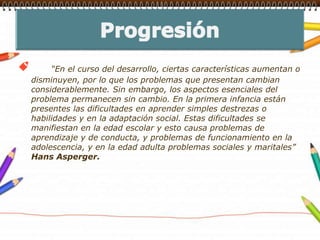 Progresión    “En el curso del desarrollo, ciertas características aumentan o disminuyen, por lo que los problemas que presentan cambian considerablemente. Sin embargo, los aspectos esenciales del problema permanecen sin cambio. En la primera infancia están presentes las dificultades en aprender simples destrezas o habilidades y en la adaptación social. Estas dificultades se manifiestan en la edad escolar y esto causa problemas de aprendizaje y de conducta, y problemas de funcionamiento en la adolescencia, y en la edad adulta problemas sociales y maritales” Hans Asperger.