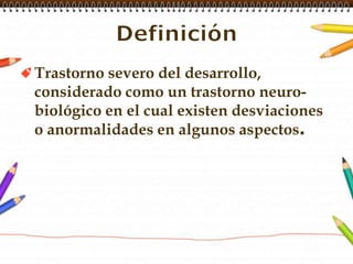 DefiniciónTrastorno severo del desarrollo, considerado como un trastorno neuro-biológico en el cual existen desviaciones o anormalidades en algunos aspectos.
