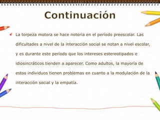 ContinuaciónLa torpeza motora se hace notoria en el período preescolar. Las dificultades a nivel de la interacción social se notan a nivel escolar, y es durante este período que los intereses estereotipados e idiosincráticos tienden a aparecer. Como adultos, la mayoría de estos individuos tienen problemas en cuanto a la modulación de la interacción social y la empatía. 