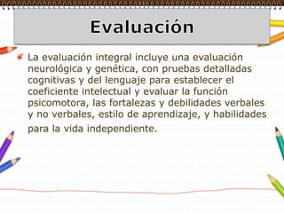 Evaluación La evaluación integral incluye una evaluación neurológica y genética, con pruebas detalladas cognitivas y del lenguaje para establecer el coeficiente intelectual y evaluar la función psicomotora, las fortalezas y debilidades verbales y no verbales, estilo de aprendizaje, y habilidades para la vida independiente.    