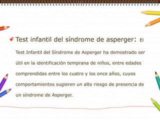 Test infantil del síndrome de asperger: El Test Infantil del Síndrome de Asperger ha demostrado ser útil en la identificación temprana de niños, entre edades comprendidas entre los cuatro y los once años, cuyos comportamientos sugieren un alto riesgo de presencia de un síndrome de Asperger.