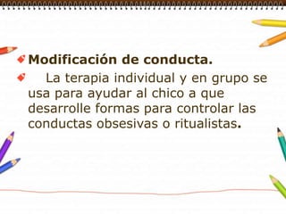 Modificación de conducta.    La terapia individual y en grupo se usa para ayudar al chico a que desarrolle formas para controlar las conductas obsesivas o ritualistas.