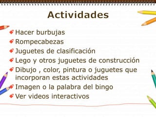 ActividadesHacer burbujasRompecabezasJuguetes de clasificaciónLego y otros juguetes de construcciónDibujo , color, pintura o juguetes que incorporan estas actividadesImagen o la palabra del bingoVer videos interactivos
