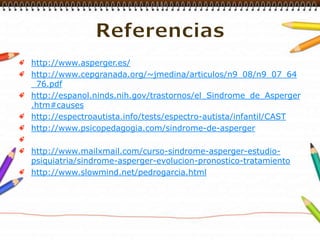 Referenciashttp://www.asperger.es/http://www.cepgranada.org/~jmedina/articulos/n9_08/n9_07_64_76.pdfhttp://espanol.ninds.nih.gov/trastornos/el_Sindrome_de_Asperger.htm#causeshttp://espectroautista.info/tests/espectro-autista/infantil/CASThttp://www.psicopedagogia.com/sindrome-de-asperger http://www.mailxmail.com/curso-sindrome-asperger-estudio-psiquiatria/sindrome-asperger-evolucion-pronostico-tratamientohttp://www.slowmind.net/pedrogarcia.html