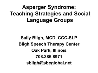 Asperger Syndrome:
Teaching Strategies and Social
      Language Groups


    Sally Bligh, MCD, CCC-SLP
   Bligh Speech Therapy Center
         Oak Park, Illinois
            708.386.8971
       sbligh@sbcglobal.net
 