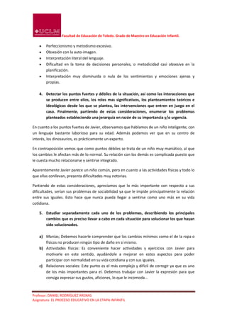Facultad de Educación de Toledo. Grado de Maestro en Educación Infantil.

       Perfeccionismo y metodismo excesivo.
       Obsesión con la auto-imagen.
       Interpretación literal del lenguaje.
       Dificultad en la toma de decisiones personales, o metodicidad casi obsesiva en la
       planificación.
       Interpretación muy disminuida o nula de los sentimientos y emociones ajenas y
       propias.

   4. Detectar los puntos fuertes y débiles de la situación, así como las interacciones que
      se producen entre ellos, los roles mas significativos, los planteamientos teóricos e
      ideológicos desde los que se plantea, las intervenciones que entren en juego en el
      caso. Finalmente, partiendo de estas consideraciones, enumerar los problemas
      planteados estableciendo una jerarquía en razón de su importancia y/o urgencia.

En cuanto a los puntos fuertes de Javier, observamos que hablamos de un niño inteligente; con
un lenguaje bastante laborioso para su edad. Además podemos ver que en su centro de
interés, los dinosaurios, es prácticamente un experto.

En contraposición vemos que como puntos débiles se trata de un niño muy maniático, al que
los cambios le afectan más de lo normal. Su relación con los demás es complicada puesto que
le cuesta mucho relacionarse y sentirse integrado.

Aparentemente Javier parece un niño común, pero en cuanto a las actividades físicas y todo lo
que ellas conllevan, presenta dificultades muy notorias.

Partiendo de estas consideraciones, apreciamos que lo más importante con respecto a sus
dificultades, serían sus problemas de sociabilidad ya que le impide principalmente la relación
entre sus iguales. Esto hace que nunca pueda llegar a sentirse como uno más en su vida
cotidiana.

   5. Estudiar separadamente cada uno de los problemas, describiendo los principales
      cambios que es preciso llevar a cabo en cada situación para solucionar los que hayan
      sido solucionados.

   a) Manías; Debemos hacerle comprender que los cambios mínimos como el de la ropa o
      físicos no producen ningún tipo de daño en sí mismo.
   b) Actividades físicas: Es conveniente hacer actividades y ejercicios con Javier para
      motivarle en este sentido, ayudándole a mejorar en estos aspectos para poder
      participar con normalidad en su vida cotidiana y con sus iguales.
   c) Relaciones sociales: Este punto es el más complejo y difícil de corregir ya que es uno
      de los más importantes para el. Debemos trabajar con Javier la expresión para que
      consiga expresar sus gustos, aficiones, lo que le incomoda...



Profesor: DANIEL RODRÍGUEZ ARENAS
Asignatura: EL PROCESO EDUCATIVO EN LA ETAPA INFANTIL
 