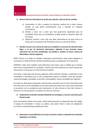 Facultad de Educación de Toledo. Grado de Maestro en Educación Infantil.

    6. Generar diversas alternativas de acción para abordar cada uno de los cambios.

            a) Acostumbrar al niño a respetar los distintos cambios de la mejor manera
               posible, ya que podrá encontrárselos muy a menudo en cualquier
               circunstancia.
            b) Motivar y hacer ver a Javier que está igualmente capacitado para las
               actividades físicas que sus compañeros aunque quizás le requieran algo más
               de tiempo.
            c) Debemos enseñar a este niño que debe desenvolverse de igual forma en
               temas que no le parezcan tan llamativos como es su centro de interés.

    7. Estudiar los pros y los contras de cada una y establecer un proceso de selección hasta
       llegar a un par de decisiones alternativas, eligiendo la que presente mayor
       coherencia con los fines establecidos, sea factible y conlleve el menor numero de
       dificultades y efectos negativos.

PROS: Gracias a las todas las medidas nombradas anteriormente, Javier podrá adaptarse al
mundo que le rodea de forma más fácil y beneficiosa para su integración en la vida social.

CONTRAS: Todas estas medidas serán dificultosas para Javier, pero a medida que el tiempo
pase iremos comprobando los resultados. Tenemos que tener paciencia con Javier puesto que
este proceso no tiene que ser visto de forma inmediata.

Para llevar a cabo todo este proceso, podemos utilizar distintos métodos y materiales lo más
motivadores y llamativos para el niño, consiguiendo mejores resultados, como por ejemplo,
nuevas tecnologías, actividades al aire libre, manualidades, música, actividades de relajación…

De todas las alternativas propuestas anteriormente, pensamos que la más conveniente para
este niño sería la de las actividades al aire libre puesto que parece ser la que más relacionada
se encuentra con sus problemas para relacionarse. En este entorno es más fácil conocer a
niños con sus mismos gustos y compartir con ellos sus vivencias.

    8. Implementar la decisión tomada señalando las estrategias y recursos necesarios para
       llevarla acabo.

Sería conveniente realizar una reunión donde estén presentes el equipo directivo del colegio,
el equipo de orientación e incluso sus padres, para poder llevar a cabo una adaptación
curricular lo más beneficiosa posible para Javier.



    9. Determinar el procedimiento con el que se llevará a cabo la evaluación de la decisión
       adoptada y sus efectos.



Profesor: DANIEL RODRÍGUEZ ARENAS
Asignatura: EL PROCESO EDUCATIVO EN LA ETAPA INFANTIL
 