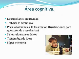 Área cognitiva.
 Desarrollar su creatividad
 Trabajar lo simbólico
 Poca la tolerancia a la frustración (frustraciones para
que aprenda a resolverlas)
 Se les refuerza sus éxitos
 Tienen fuga de ideas
 Súper memoria
 