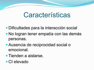 Características
 Dificultades para la interacción social
 No logran tener empatía con las demás
personas.
 Ausencia de reciprocidad social o
emocional.
 Tienden a aislarse.
 CI elevado
 