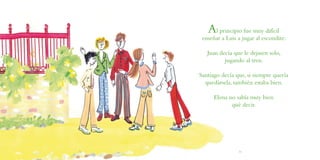 Al principio fue muy difícil
enseñar a Luis a jugar al escondite:
Juan decía que le dejasen solo,
jugando al tren.
Santiago decía que, si siempre quería
quedársela, también estaba bien.
Elena no sabía muy bien
qué decir.
30 31
 