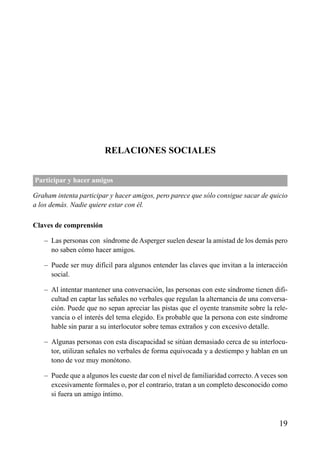 ÍNDICE

RELACIONES SOCIALES
Participar y hacer amigos
Graham intenta participar y hacer amigos, pero parece que sólo consigue sacar de quicio
a los demás. Nadie quiere estar con él.
Claves de comprensión
– Las personas con síndrome de Asperger suelen desear la amistad de los demás pero
no saben cómo hacer amigos.
– Puede ser muy difícil para algunos entender las claves que invitan a la interacción
social.
– Al intentar mantener una conversación, las personas con este síndrome tienen dificultad en captar las señales no verbales que regulan la alternancia de una conversación. Puede que no sepan apreciar las pistas que el oyente transmite sobre la relevancia o el interés del tema elegido. Es probable que la persona con este síndrome
hable sin parar a su interlocutor sobre temas extraños y con excesivo detalle.
– Algunas personas con esta discapacidad se sitúan demasiado cerca de su interlocutor, utilizan señales no verbales de forma equivocada y a destiempo y hablan en un
tono de voz muy monótono.
– Puede que a algunos les cueste dar con el nivel de familiaridad correcto. A veces son
excesivamente formales o, por el contrario, tratan a un completo desconocido como
si fuera un amigo íntimo.

19

 