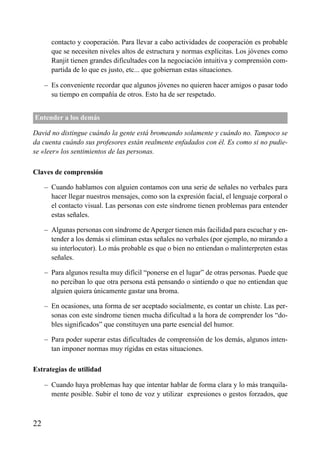 ÍNDICE

contacto y cooperación. Para llevar a cabo actividades de cooperación es probable
que se necesiten niveles altos de estructura y normas explícitas. Los jóvenes como
Ranjit tienen grandes dificultades con la negociación intuitiva y comprensión compartida de lo que es justo, etc... que gobiernan estas situaciones.
– Es conveniente recordar que algunos jóvenes no quieren hacer amigos o pasar todo
su tiempo en compañía de otros. Esto ha de ser respetado.
Entender a los demás
David no distingue cuándo la gente está bromeando solamente y cuándo no. Tampoco se
da cuenta cuándo sus profesores están realmente enfadados con él. Es como si no pudiese «leer» los sentimientos de las personas.
Claves de comprensión
– Cuando hablamos con alguien contamos con una serie de señales no verbales para
hacer llegar nuestros mensajes, como son la expresión facial, el lenguaje corporal o
el contacto visual. Las personas con este síndrome tienen problemas para entender
estas señales.
– Algunas personas con síndrome de Aperger tienen más facilidad para escuchar y entender a los demás si eliminan estas señales no verbales (por ejemplo, no mirando a
su interlocutor). Lo más probable es que o bien no entiendan o malinterpreten estas
señales.
– Para algunos resulta muy difícil “ponerse en el lugar” de otras personas. Puede que
no perciban lo que otra persona está pensando o sintiendo o que no entiendan que
alguien quiera únicamente gastar una broma.
– En ocasiones, una forma de ser aceptado socialmente, es contar un chiste. Las personas con este síndrome tienen mucha dificultad a la hora de comprender los “dobles significados” que constituyen una parte esencial del humor.
– Para poder superar estas dificultades de comprensión de los demás, algunos intentan imponer normas muy rígidas en estas situaciones.
Estrategias de utilidad
– Cuando haya problemas hay que intentar hablar de forma clara y lo más tranquilamente posible. Subir el tono de voz y utilizar expresiones o gestos forzados, que

22

 