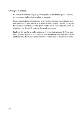 ÍNDICE

Estrategias de utilidad
– Utilizar un “Círculo de Amigos” (o similar) como un debate en el que los compañeros comentan a Jordan cómo les afecta su lenguaje.
– Jordan necesitará oportunidades para observar cómo hablan e interactúan sus compañeros con los demás. Además se le deberá ayudar a ensayar e intentar estrategias
basadas en estos modelos. El vídeo puede resultar útil en el caso de que a Jordan las
situaciones “en directo” le parezcan demasiado estresantes.
– Puede ser útil enseñar a Jordan vídeos de sí mismo interactuando de forma incorrecta, poniendo de relieve la forma correcta de comportarse, dando pie a nuevas escenificaciones. Habrá que hacerlo con mucho cuidado para no dañar su autoestima.

26

 