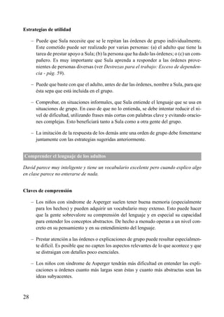 ÍNDICE

Estrategias de utilidad
– Puede que Sula necesite que se le repitan las órdenes de grupo individualmente.
Este cometido puede ser realizado por varias personas: (a) el adulto que tiene la
tarea de prestar apoyo a Sula; (b) la persona que ha dado las órdenes; o (c) un compañero. Es muy importante que Sula aprenda a responder a las órdenes provenientes de personas diversas (ver Destrezas para el trabajo: Exceso de dependencia - pág. 59).
– Puede que baste con que el adulto, antes de dar las órdenes, nombre a Sula, para que
ésta sepa que está incluida en el grupo.
– Comprobar, en situaciones informales, que Sula entiende el lenguaje que se usa en
situaciones de grupo. En caso de que no lo entienda, se debe intentar reducir el nivel de dificultad, utilizando frases más cortas con palabras clave y evitando oraciones complejas. Esto beneficiará tanto a Sula como a otra gente del grupo.
– La imitación de la respuesta de los demás ante una orden de grupo debe fomentarse
juntamente con las estrategias sugeridas anteriormente.
Comprender el lenguaje de los adultos
David parece muy inteligente y tiene un vocabulario excelente pero cuando explico algo
en clase parece no enterarse de nada.
Claves de comprensión
– Los niños con síndrome de Asperger suelen tener buena memoria (especialmente
para los hechos) y pueden adquirir un vocabulario muy extenso. Esto puede hacer
que la gente sobrevalore su comprensión del lenguaje y en especial su capacidad
para entender los conceptos abstractos. De hecho a menudo operan a un nivel concreto en su pensamiento y en su entendimiento del lenguaje.
– Prestar atención a las órdenes o explicaciones de grupo puede resultar especialmente difícil. Es posible que no capten los aspectos relevantes de lo que acontece y que
se distraigan con detalles poco esenciales.
– Los niños con síndrome de Asperger tendrán más dificultad en entender las explicaciones u órdenes cuanto más largas sean éstas y cuanto más abstractas sean las
ideas subyacentes.

28

 