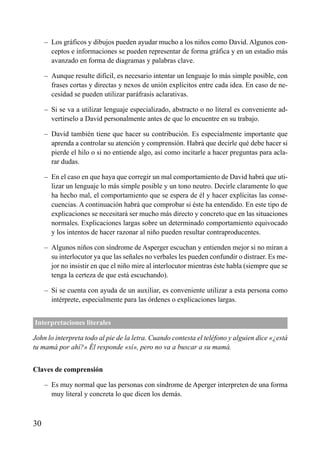 ÍNDICE

– Los gráficos y dibujos pueden ayudar mucho a los niños como David. Algunos conceptos e informaciones se pueden representar de forma gráfica y en un estadio más
avanzado en forma de diagramas y palabras clave.
– Aunque resulte difícil, es necesario intentar un lenguaje lo más simple posible, con
frases cortas y directas y nexos de unión explícitos entre cada idea. En caso de necesidad se pueden utilizar paráfrasis aclarativas.
– Si se va a utilizar lenguaje especializado, abstracto o no literal es conveniente advertírselo a David personalmente antes de que lo encuentre en su trabajo.
– David también tiene que hacer su contribución. Es especialmente importante que
aprenda a controlar su atención y comprensión. Habrá que decirle qué debe hacer si
pierde el hilo o si no entiende algo, así como incitarle a hacer preguntas para aclarar dudas.
– En el caso en que haya que corregir un mal comportamiento de David habrá que utilizar un lenguaje lo más simple posible y un tono neutro. Decirle claramente lo que
ha hecho mal, el comportamiento que se espera de él y hacer explícitas las consecuencias. A continuación habrá que comprobar si éste ha entendido. En este tipo de
explicaciones se necesitará ser mucho más directo y concreto que en las situaciones
normales. Explicaciones largas sobre un determinado comportamiento equivocado
y los intentos de hacer razonar al niño pueden resultar contraproducentes.
– Algunos niños con síndrome de Asperger escuchan y entienden mejor si no miran a
su interlocutor ya que las señales no verbales les pueden confundir o distraer. Es mejor no insistir en que el niño mire al interlocutor mientras éste habla (siempre que se
tenga la certeza de que está escuchando).
– Si se cuenta con ayuda de un auxiliar, es conveniente utilizar a esta persona como
intérprete, especialmente para las órdenes o explicaciones largas.
Interpretaciones literales
John lo interpreta todo al pie de la letra. Cuando contesta el teléfono y alguien dice «¿está
tu mamá por ahí?» Él responde «sí», pero no va a buscar a su mamá.
Claves de comprensión
– Es muy normal que las personas con síndrome de Aperger interpreten de una forma
muy literal y concreta lo que dicen los demás.

30

 