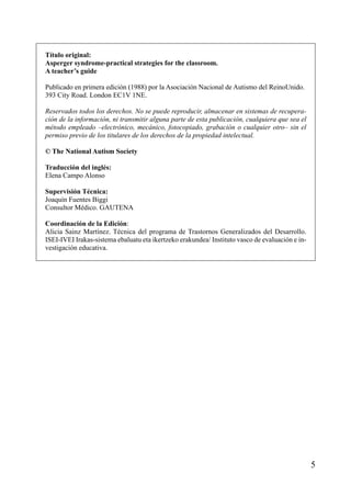 Título original:
Asperger syndrome-practical strategies for the classroom.
A teacher’s guide
Publicado en primera edición (1988) por la Asociación Nacional de Autismo del ReinoUnido.
393 City Road. London EC1V 1NE.
Reservados todos los derechos. No se puede reproducir, almacenar en sistemas de recuperación de la información, ni transmitir alguna parte de esta publicación, cualquiera que sea el
método empleado –electrónico, mecánico, fotocopiado, grabación o cualquier otro– sin el
permiso previo de los titulares de los derechos de la propiedad intelectual.
© The National Autism Society
Traducción del inglés:
Elena Campo Alonso
Supervisión Técnica:
Joaquín Fuentes Biggi
Consultor Médico. GAUTENA
Coordinación de la Edición:
Alicia Sainz Martínez. Técnica del programa de Trastornos Generalizados del Desarrollo.
ISEI-IVEI Irakas-sistema ebaluatu eta ikertzeko erakundea/ Instituto vasco de evaluación e investigación educativa.

5

 