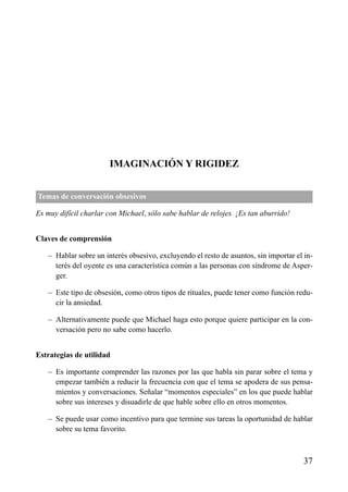 ÍNDICE

IMAGINACIÓN Y RIGIDEZ
Temas de conversación obsesivos
Es muy difícil charlar con Michael, sólo sabe hablar de relojes. ¡Es tan aburrido!
Claves de comprensión
– Hablar sobre un interés obsesivo, excluyendo el resto de asuntos, sin importar el interés del oyente es una característica común a las personas con síndrome de Asperger.
– Este tipo de obsesión, como otros tipos de rituales, puede tener como función reducir la ansiedad.
– Alternativamente puede que Michael haga esto porque quiere participar en la conversación pero no sabe como hacerlo.
Estrategias de utilidad
– Es importante comprender las razones por las que habla sin parar sobre el tema y
empezar también a reducir la frecuencia con que el tema se apodera de sus pensamientos y conversaciones. Señalar “momentos especiales” en los que puede hablar
sobre sus intereses y disuadirle de que hable sobre ello en otros momentos.
– Se puede usar como incentivo para que termine sus tareas la oportunidad de hablar
sobre su tema favorito.

37

 