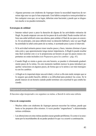 ÍNDICE

– Algunas personas con síndrome de Asperger tienen la necesidad imperiosa de terminar algo una vez que lo han empezado. Este hábito compulsivo toma prioridad sobre cualquier cosa que, en su lugar, deberían estar haciendo y puede que se disgusten mucho si no pueden terminarlo.
Estrategias de utilidad
– Intentar reducir poco a poco la duración de alguna de las actividades rutinarias de
Hugh. Se puede empezar con uno de los pasos de la actividad. Puede resultar útil utilizar una señal artificial como una alarma, para señalar el final de ese paso en concreto. En un principio, este paso debería tener su duración habitual y una vez que Hugh
ha asimilado la señal como parte de su rutina, ir acortando poco a poco el intervalo.
– Si la actividad rutinaria parece tener mucho pasos y fases, intentar eliminar el paso
más corto y que aparentemente tenga menor importancia. A Hugh le puede resultar
más fácil asimilar esto si se le proporciona un horario en que los pasos menos importantes no están incluidos (ver Prepararse para los cambios - pág. 41).
– Cuando Hugh se sienta a gusto con este horario, se pueden ir eliminando gradualmente pasos de la rutina. En este momento también merece la pena introducir pequeñas variaciones en algunos pasos, de forma que se le anime a ser más transigente con los cambios.
– A Hugh no le importará dejar una actividad y volver a ella más tarde siempre que se
le asegure que podrá hacerlo, debido a su dificultad para predecir las cosas. Se le
puede marcar en un horario cuándo podrá terminar con exactitud lo que estaba haciendo.
Prepararse para los cambios
Si hacemos algo inesperado o no seguimos su rutina, a Suresh le entra una rabieta.
Claves de comprensión
– Muchos niños con síndrome de Asperger parecen necesitar las rutinas, puede que
hasta se las preparen ellos mismos. A veces pueden “engancharse” a determinadas
rutinas cotidianas.
– Las alteraciones en estas rutinas pueden causar grandes problemas. Es como si se asustaran por la incertidumbre de no poder predecir lo que va a ocurrir a continuación.

41

 