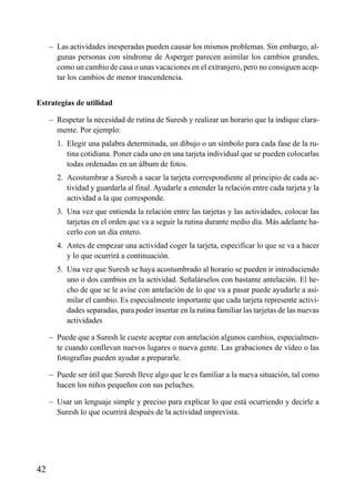 ÍNDICE

– Las actividades inesperadas pueden causar los mismos problemas. Sin embargo, algunas personas con síndrome de Asperger parecen asimilar los cambios grandes,
como un cambio de casa o unas vacaciones en el extranjero, pero no consiguen aceptar los cambios de menor trascendencia.
Estrategias de utilidad
– Respetar la necesidad de rutina de Suresh y realizar un horario que la indique claramente. Por ejemplo:
– 1. Elegir una palabra determinada, un dibujo o un símbolo para cada fase de la rutina cotidiana. Poner cada uno en una tarjeta individual que se pueden colocarlas
todas ordenadas en un álbum de fotos.
– 2. Acostumbrar a Suresh a sacar la tarjeta correspondiente al principio de cada actividad y guardarla al final. Ayudarle a entender la relación entre cada tarjeta y la
actividad a la que corresponde.
– 3. Una vez que entienda la relación entre las tarjetas y las actividades, colocar las
tarjetas en el orden que va a seguir la rutina durante medio día. Más adelante hacerlo con un día entero.
– 4. Antes de empezar una actividad coger la tarjeta, especificar lo que se va a hacer
y lo que ocurrirá a continuación.
– 5. Una vez que Suresh se haya acostumbrado al horario se pueden ir introduciendo
uno o dos cambios en la actividad. Señalárselos con bastante antelación. El hecho de que se le avise con antelación de lo que va a pasar puede ayudarle a asimilar el cambio. Es especialmente importante que cada tarjeta represente actividades separadas, para poder insertar en la rutina familiar las tarjetas de las nuevas
actividades
– Puede que a Suresh le cueste aceptar con antelación algunos cambios, especialmente cuando conllevan nuevos lugares o nueva gente. Las grabaciones de vídeo o las
fotografías pueden ayudar a prepararle.
– Puede ser útil que Suresh lleve algo que le es familiar a la nueva situación, tal como
hacen los niños pequeños con sus peluches.
– Usar un lenguaje simple y preciso para explicar lo que está ocurriendo y decirle a
Suresh lo que ocurrirá después de la actividad imprevista.

42

 